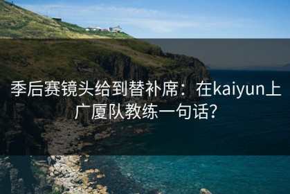 季后赛镜头给到替补席：在kaiyun上广厦队教练一句话？