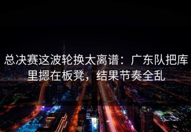 总决赛这波轮换太离谱：广东队把库里摁在板凳，结果节奏全乱