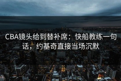 CBA镜头给到替补席：快船教练一句话，约基奇直接当场沉默