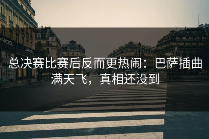 总决赛比赛后反而更热闹：巴萨插曲满天飞，真相还没到