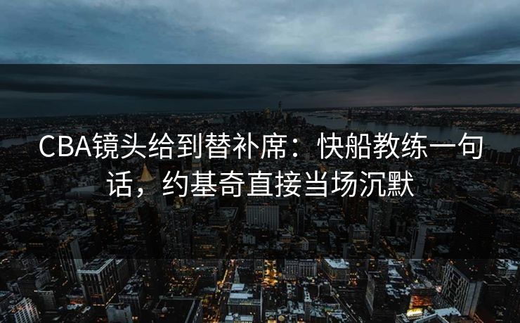 CBA镜头给到替补席：快船教练一句话，约基奇直接当场沉默