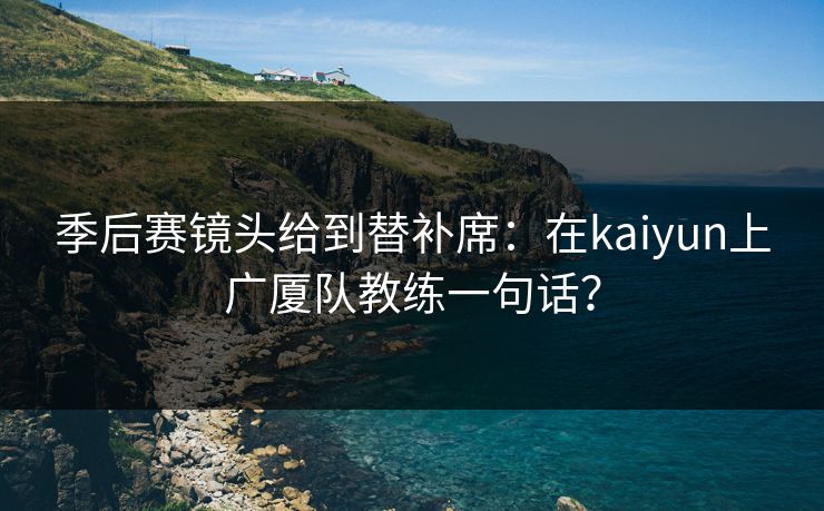 季后赛镜头给到替补席：在kaiyun上广厦队教练一句话？