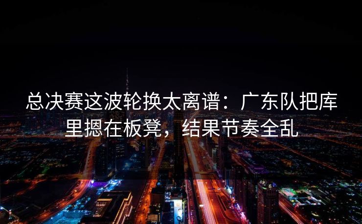 总决赛这波轮换太离谱：广东队把库里摁在板凳，结果节奏全乱