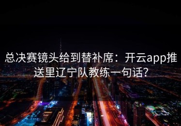 总决赛镜头给到替补席：开云app推送里辽宁队教练一句话？
