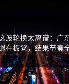 总决赛这波轮换太离谱：广东队把库里摁在板凳，结果节奏全乱
