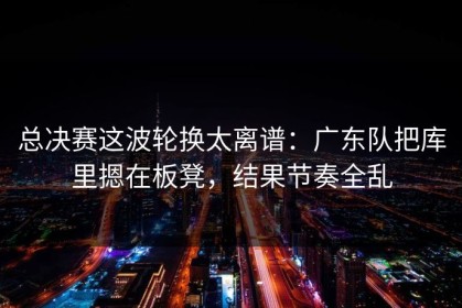 总决赛这波轮换太离谱：广东队把库里摁在板凳，结果节奏全乱