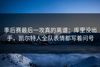 季后赛最后一攻真的离谱：库里没出手，凯尔特人全队表情都写着问号