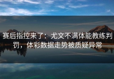 赛后指控来了：尤文不满体能教练判罚，体彩数据走势被质疑异常