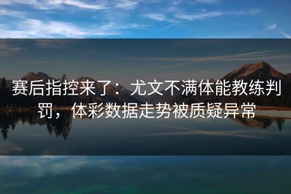 赛后指控来了：尤文不满体能教练判罚，体彩数据走势被质疑异常