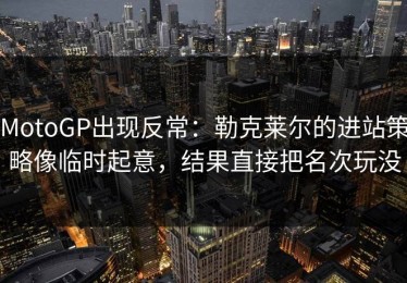 MotoGP出现反常：勒克莱尔的进站策略像临时起意，结果直接把名次玩没