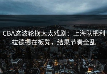 CBA这波轮换太太戏剧：上海队把利拉德摁在板凳，结果节奏全乱