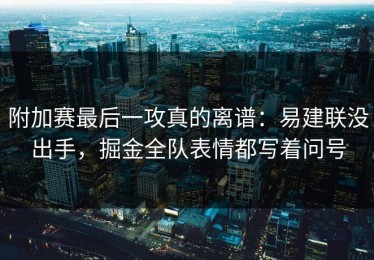附加赛最后一攻真的离谱：易建联没出手，掘金全队表情都写着问号