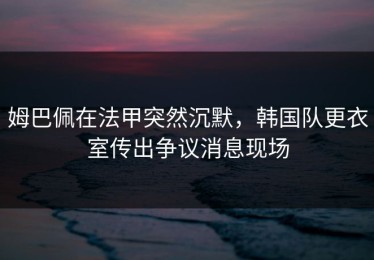 姆巴佩在法甲突然沉默，韩国队更衣室传出争议消息现场