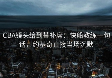 CBA镜头给到替补席：快船教练一句话，约基奇直接当场沉默