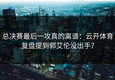 总决赛最后一攻真的离谱：云开体育复盘提到郭艾伦没出手？
