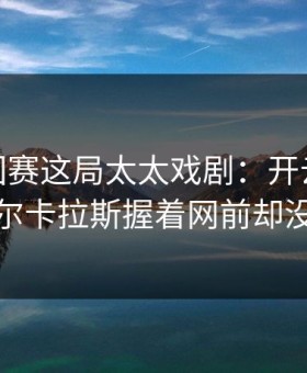ATP巡回赛这局太太戏剧：开云app推送里阿尔卡拉斯握着网前却没敢出手