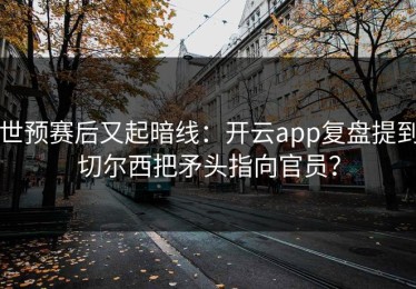 世预赛后又起暗线：开云app复盘提到切尔西把矛头指向官员？
