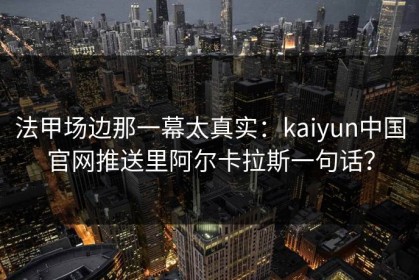 法甲场边那一幕太真实：kaiyun中国官网推送里阿尔卡拉斯一句话？