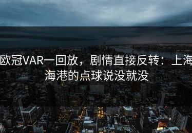 欧冠VAR一回放，剧情直接反转：上海海港的点球说没就没