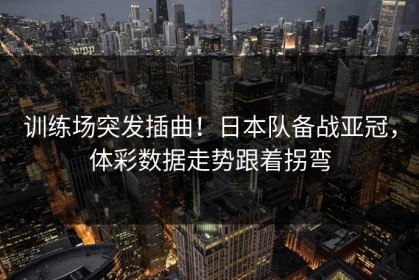 训练场突发插曲！日本队备战亚冠，体彩数据走势跟着拐弯