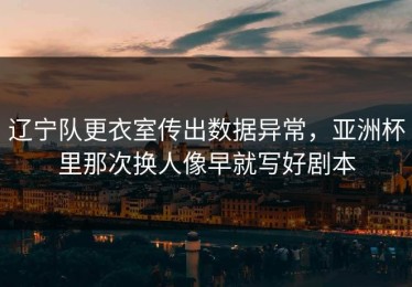 辽宁队更衣室传出数据异常，亚洲杯里那次换人像早就写好剧本