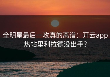 全明星最后一攻真的离谱：开云app热帖里利拉德没出手？