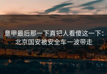 意甲最后那一下真把人看傻这一下：北京国安被安全车一波带走