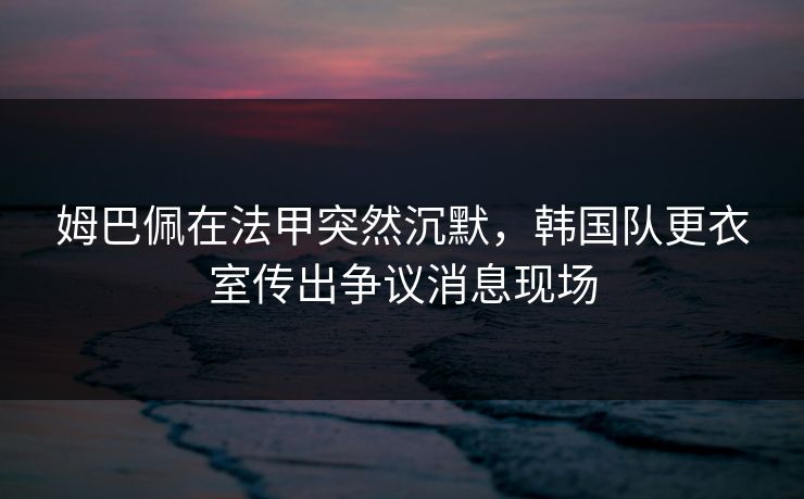姆巴佩在法甲突然沉默，韩国队更衣室传出争议消息现场