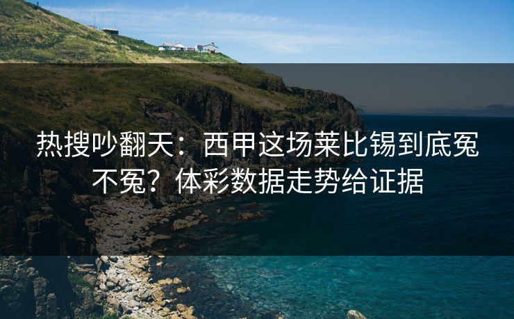 热搜吵翻天：西甲这场莱比锡到底冤不冤？体彩数据走势给证据