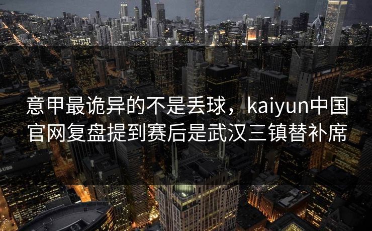 意甲最诡异的不是丢球，kaiyun中国官网复盘提到赛后是武汉三镇替补席
