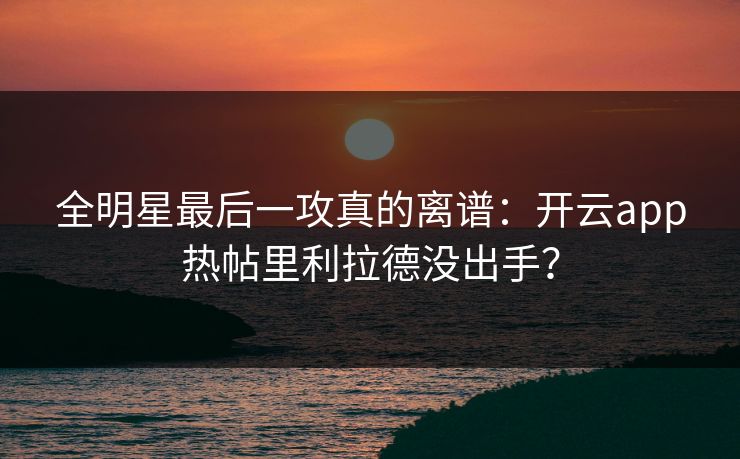 全明星最后一攻真的离谱：开云app热帖里利拉德没出手？