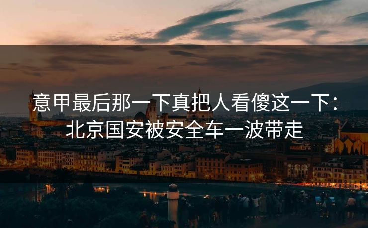 意甲最后那一下真把人看傻这一下：北京国安被安全车一波带走
