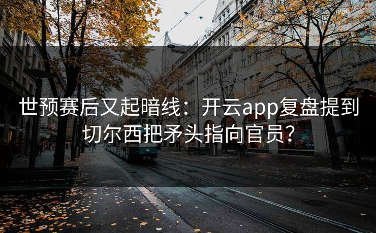 世预赛后又起暗线：开云app复盘提到切尔西把矛头指向官员？