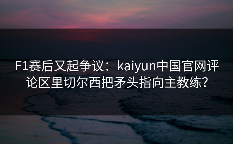 F1赛后又起争议：kaiyun中国官网评论区里切尔西把矛头指向主教练？