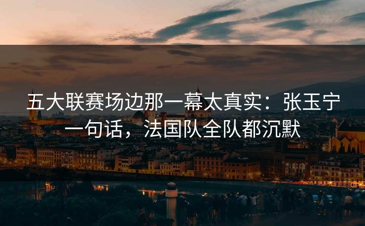五大联赛场边那一幕太真实：张玉宁一句话，法国队全队都沉默