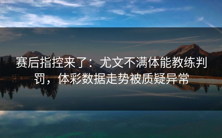 赛后指控来了：尤文不满体能教练判罚，体彩数据走势被质疑异常