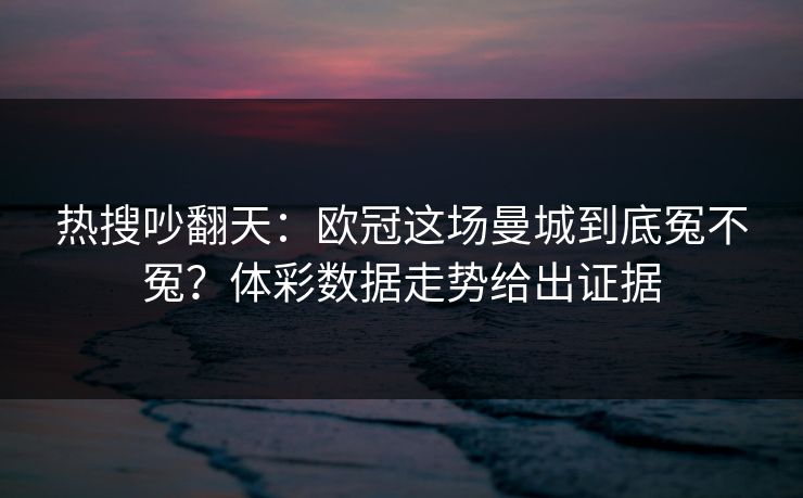 热搜吵翻天：欧冠这场曼城到底冤不冤？体彩数据走势给出证据